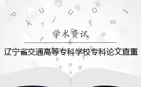 辽宁省交通高等专科学校专科论文查重要求及重复率 辽宁省交通高等专科学校论文查重吗一