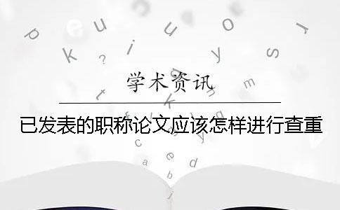 已发表的职称论文应该怎样进行查重？