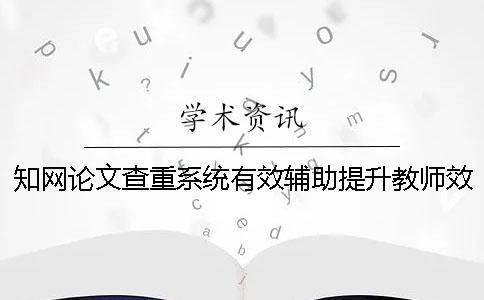 知网论文查重系统有效辅助提升教师效率